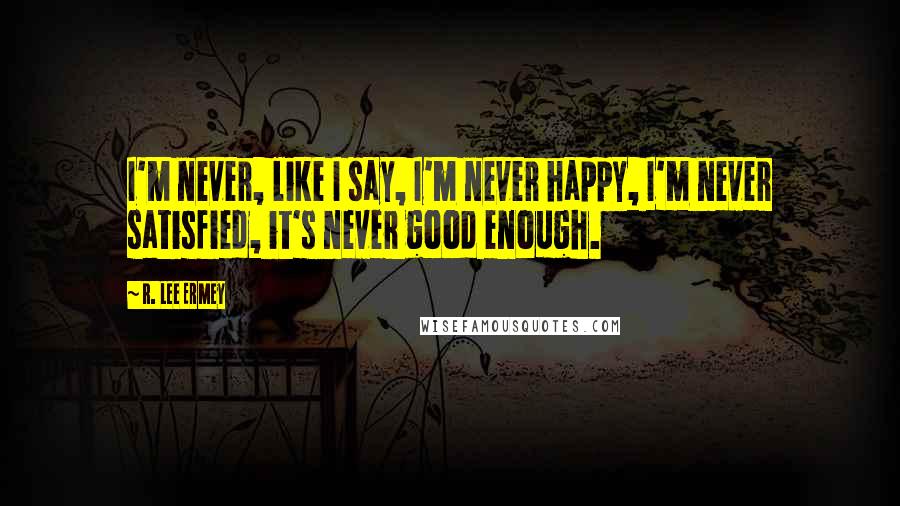 R. Lee Ermey Quotes: I'm never, like I say, I'm never happy, I'm never satisfied, it's never good enough.