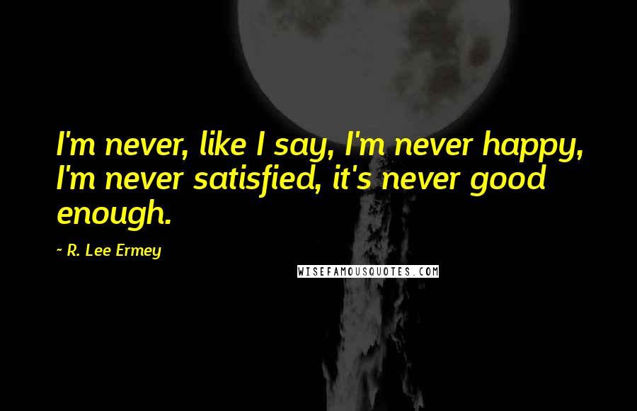 R. Lee Ermey Quotes: I'm never, like I say, I'm never happy, I'm never satisfied, it's never good enough.