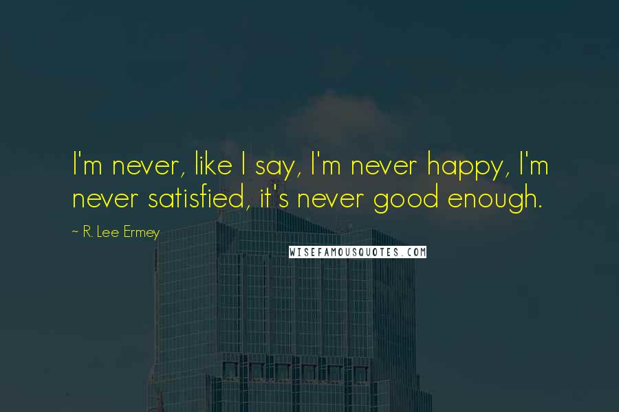 R. Lee Ermey Quotes: I'm never, like I say, I'm never happy, I'm never satisfied, it's never good enough.