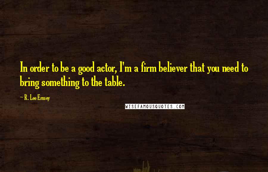 R. Lee Ermey Quotes: In order to be a good actor, I'm a firm believer that you need to bring something to the table.