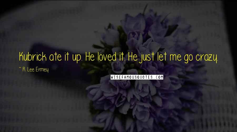 R. Lee Ermey Quotes: Kubrick ate it up. He loved it. He just let me go crazy.