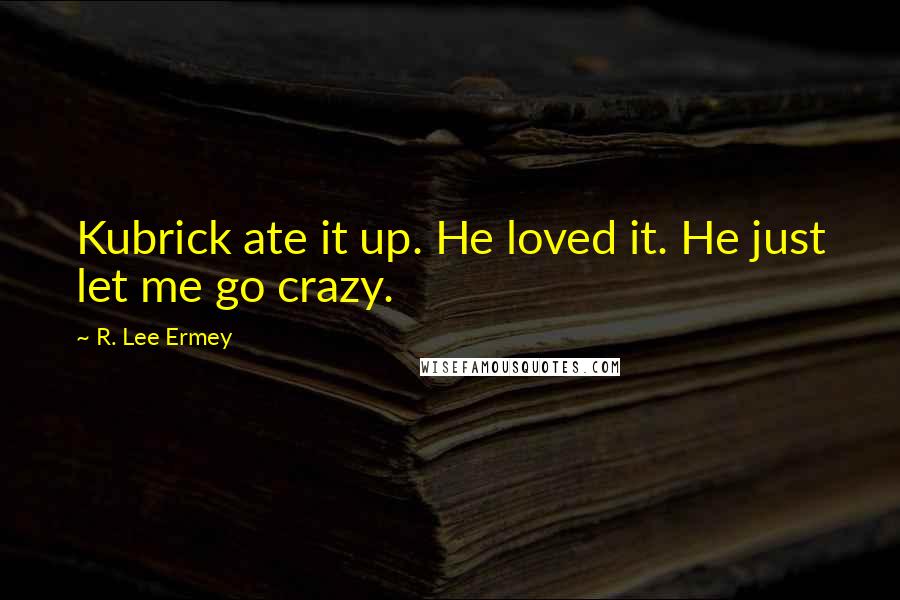 R. Lee Ermey Quotes: Kubrick ate it up. He loved it. He just let me go crazy.