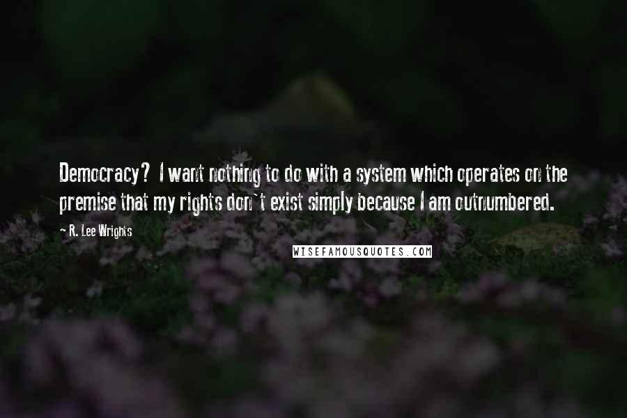 R. Lee Wrights Quotes: Democracy? I want nothing to do with a system which operates on the premise that my rights don't exist simply because I am outnumbered.