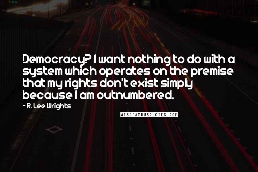 R. Lee Wrights Quotes: Democracy? I want nothing to do with a system which operates on the premise that my rights don't exist simply because I am outnumbered.