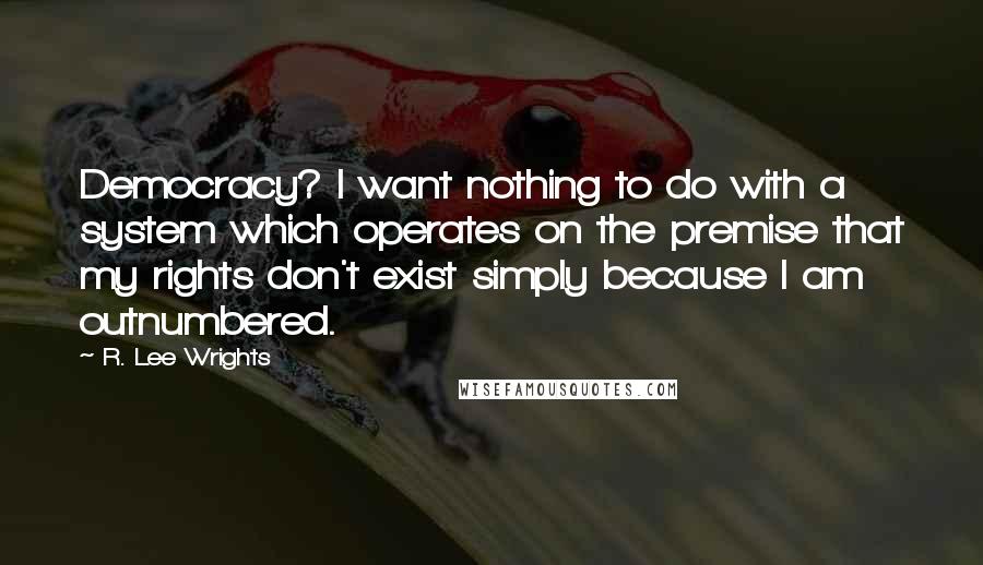 R. Lee Wrights Quotes: Democracy? I want nothing to do with a system which operates on the premise that my rights don't exist simply because I am outnumbered.