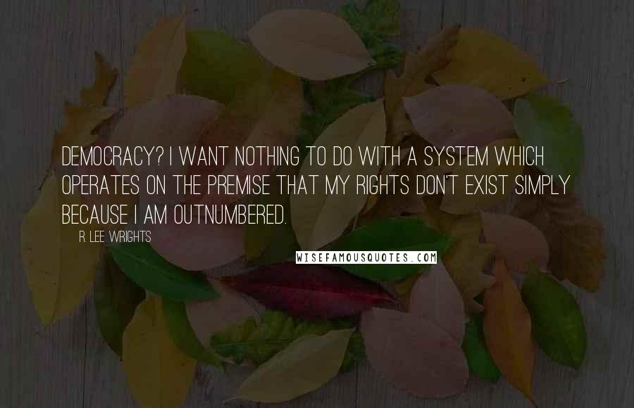 R. Lee Wrights Quotes: Democracy? I want nothing to do with a system which operates on the premise that my rights don't exist simply because I am outnumbered.