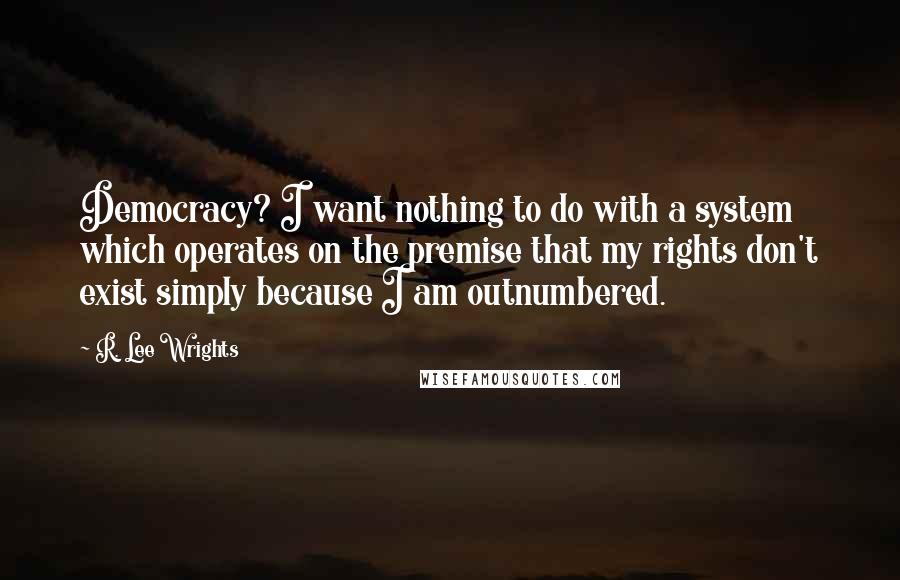 R. Lee Wrights Quotes: Democracy? I want nothing to do with a system which operates on the premise that my rights don't exist simply because I am outnumbered.