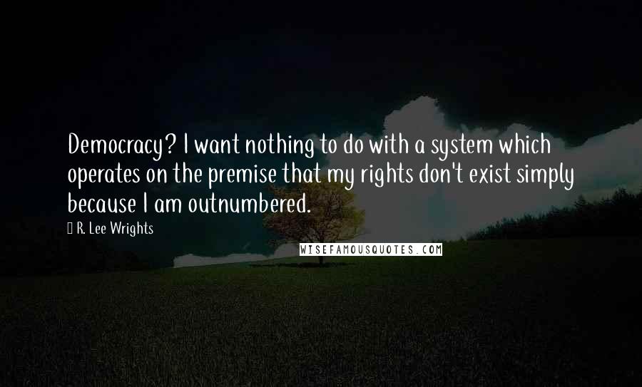 R. Lee Wrights Quotes: Democracy? I want nothing to do with a system which operates on the premise that my rights don't exist simply because I am outnumbered.