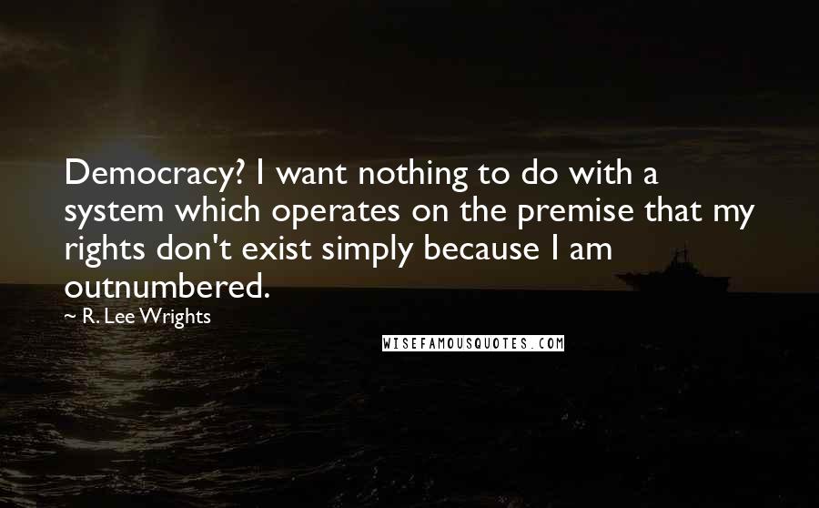 R. Lee Wrights Quotes: Democracy? I want nothing to do with a system which operates on the premise that my rights don't exist simply because I am outnumbered.