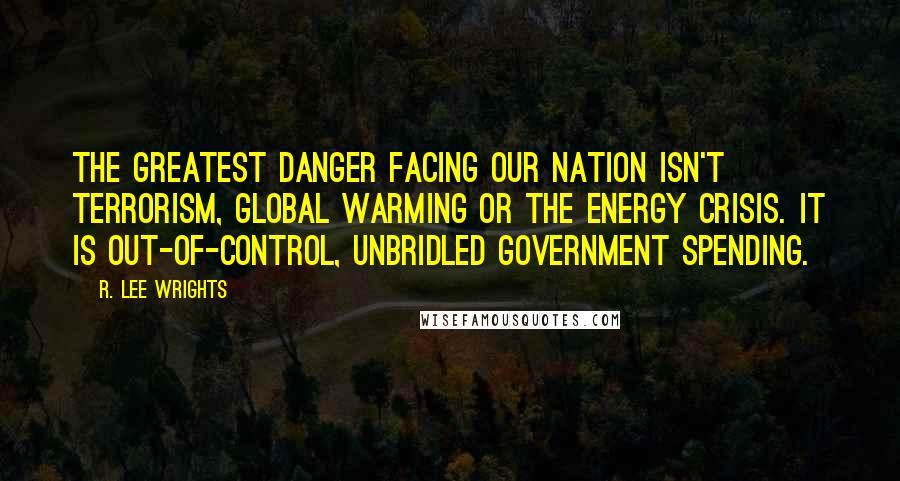 R. Lee Wrights Quotes: The greatest danger facing our nation isn't terrorism, global warming or the energy crisis. It is out-of-control, unbridled government spending.