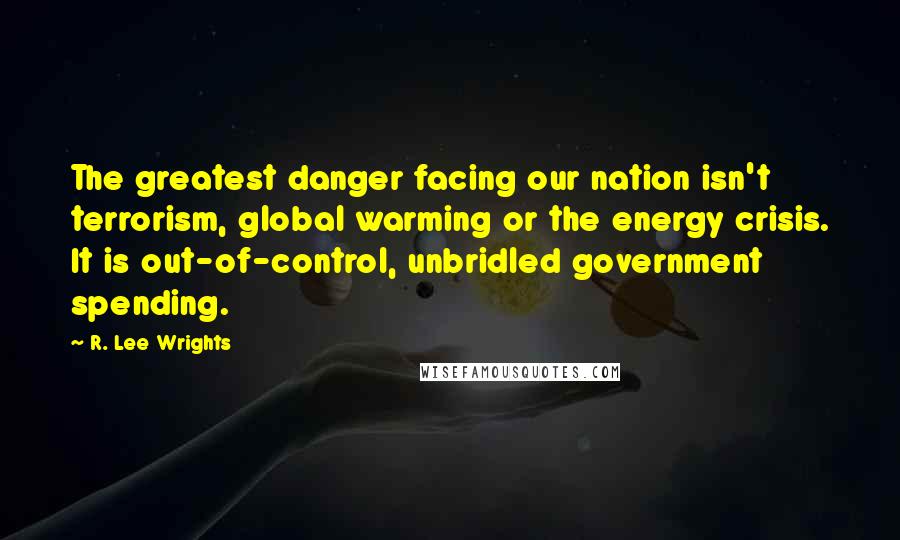 R. Lee Wrights Quotes: The greatest danger facing our nation isn't terrorism, global warming or the energy crisis. It is out-of-control, unbridled government spending.