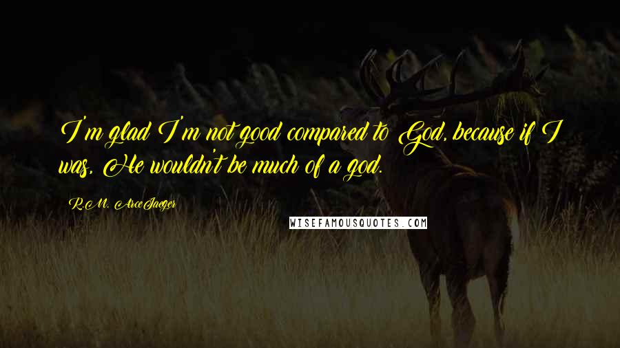 R.M. ArceJaeger Quotes: I'm glad I'm not good compared to God, because if I was, He wouldn't be much of a god.