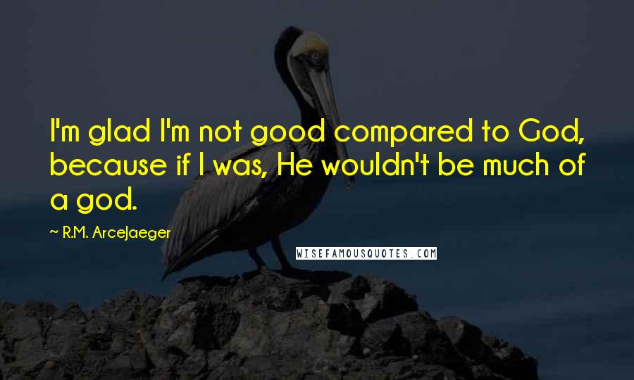 R.M. ArceJaeger Quotes: I'm glad I'm not good compared to God, because if I was, He wouldn't be much of a god.