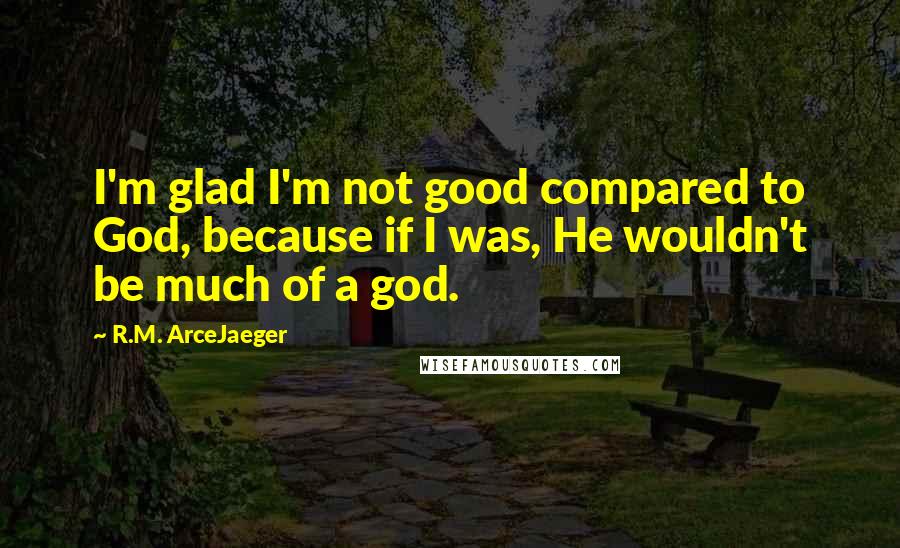 R.M. ArceJaeger Quotes: I'm glad I'm not good compared to God, because if I was, He wouldn't be much of a god.