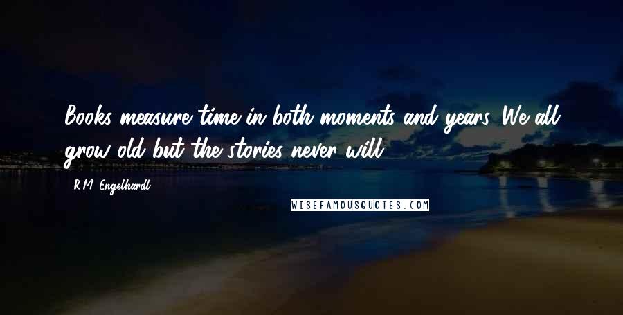 R.M. Engelhardt Quotes: Books measure time in both moments and years. We all grow old but the stories never will.