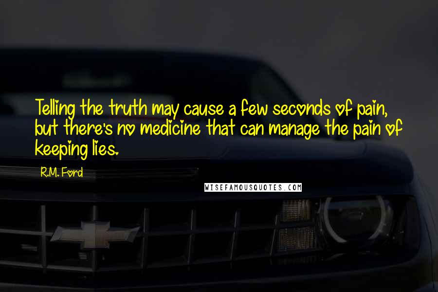 R.M. Ford Quotes: Telling the truth may cause a few seconds of pain, but there's no medicine that can manage the pain of keeping lies.