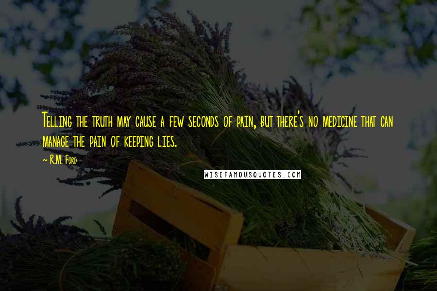 R.M. Ford Quotes: Telling the truth may cause a few seconds of pain, but there's no medicine that can manage the pain of keeping lies.