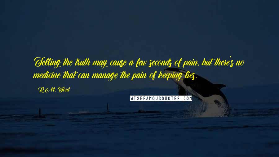 R.M. Ford Quotes: Telling the truth may cause a few seconds of pain, but there's no medicine that can manage the pain of keeping lies.