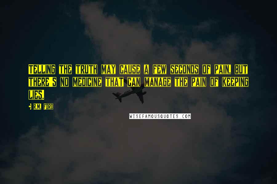 R.M. Ford Quotes: Telling the truth may cause a few seconds of pain, but there's no medicine that can manage the pain of keeping lies.