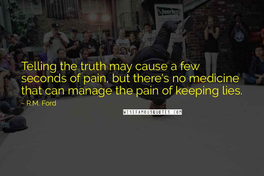 R.M. Ford Quotes: Telling the truth may cause a few seconds of pain, but there's no medicine that can manage the pain of keeping lies.