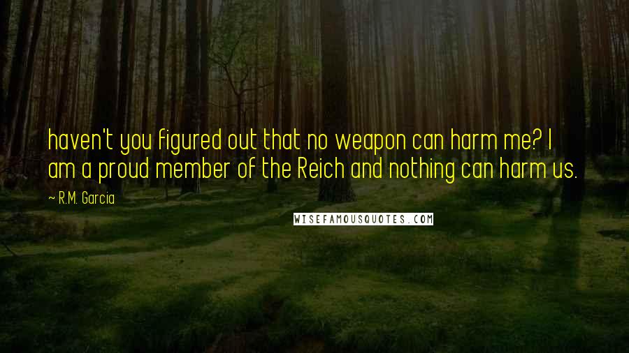 R.M. Garcia Quotes: haven't you figured out that no weapon can harm me? I am a proud member of the Reich and nothing can harm us.