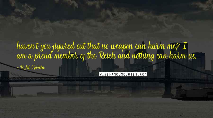 R.M. Garcia Quotes: haven't you figured out that no weapon can harm me? I am a proud member of the Reich and nothing can harm us.