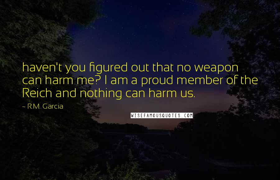 R.M. Garcia Quotes: haven't you figured out that no weapon can harm me? I am a proud member of the Reich and nothing can harm us.