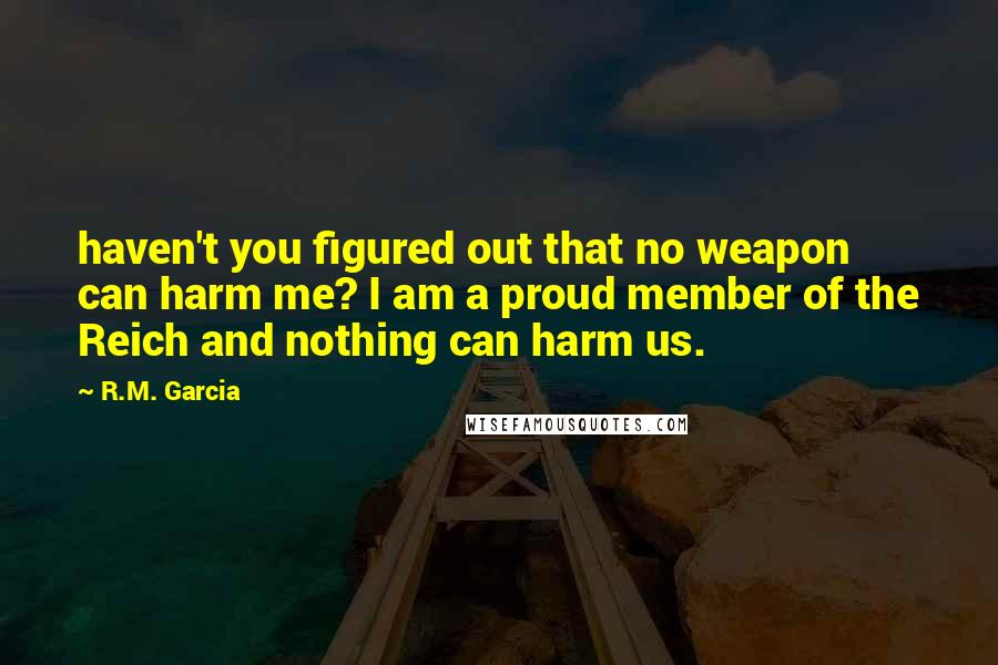 R.M. Garcia Quotes: haven't you figured out that no weapon can harm me? I am a proud member of the Reich and nothing can harm us.