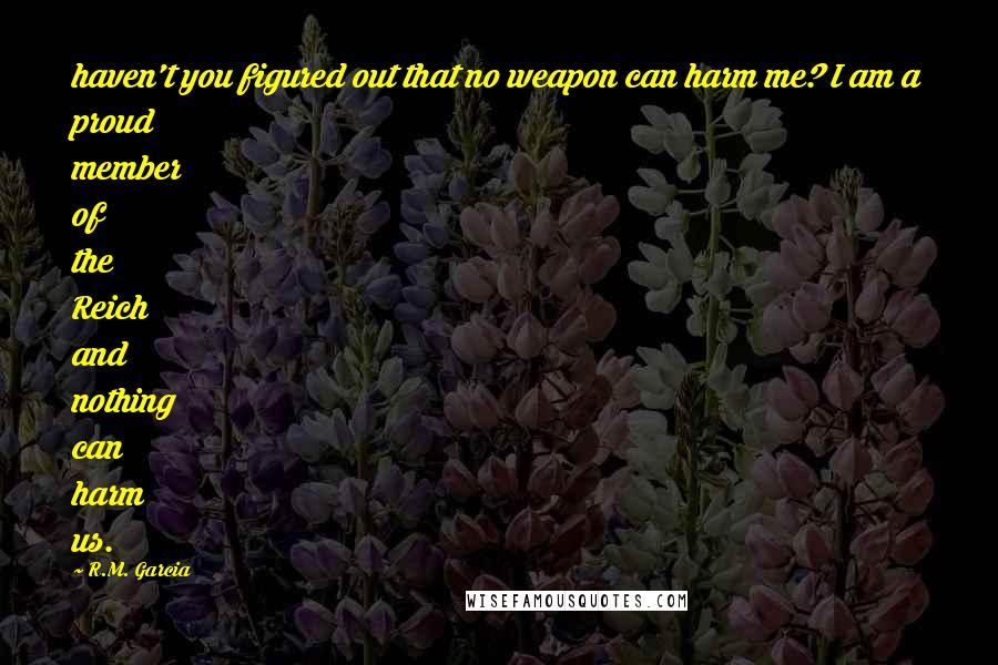 R.M. Garcia Quotes: haven't you figured out that no weapon can harm me? I am a proud member of the Reich and nothing can harm us.