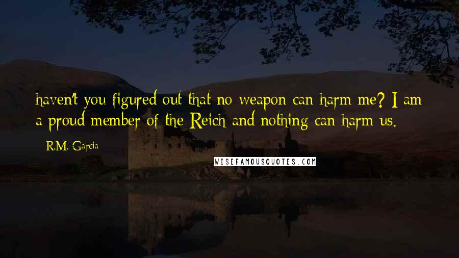 R.M. Garcia Quotes: haven't you figured out that no weapon can harm me? I am a proud member of the Reich and nothing can harm us.