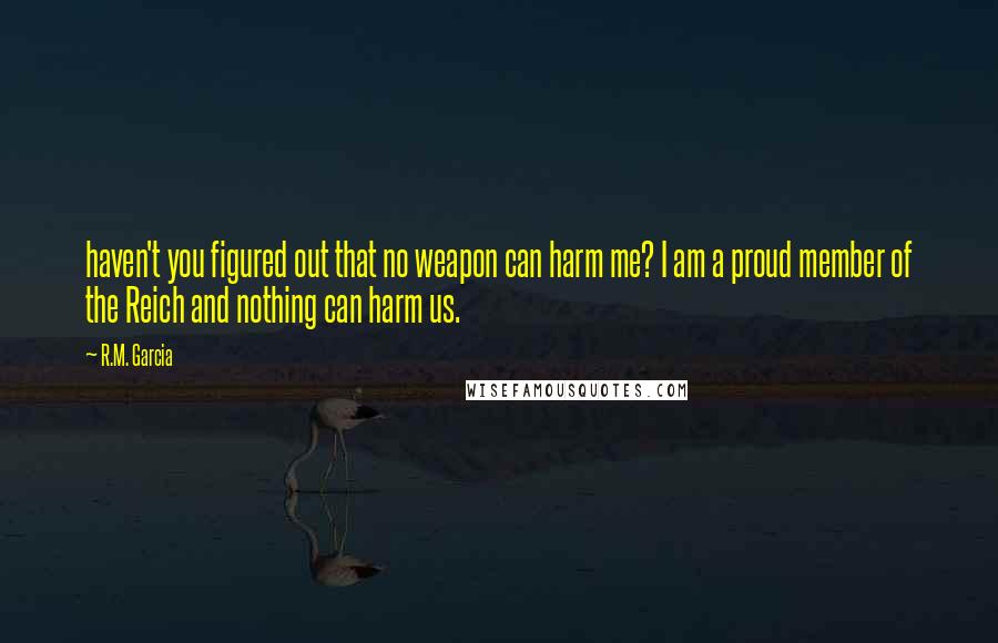 R.M. Garcia Quotes: haven't you figured out that no weapon can harm me? I am a proud member of the Reich and nothing can harm us.