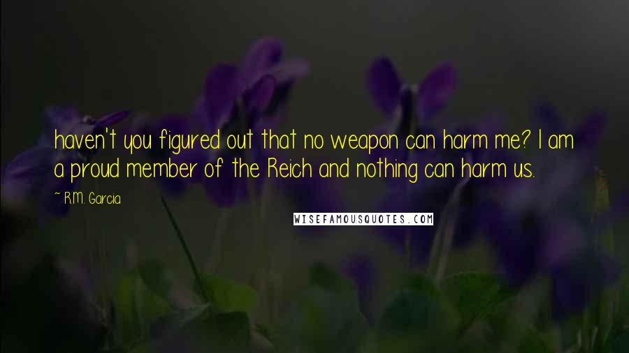 R.M. Garcia Quotes: haven't you figured out that no weapon can harm me? I am a proud member of the Reich and nothing can harm us.