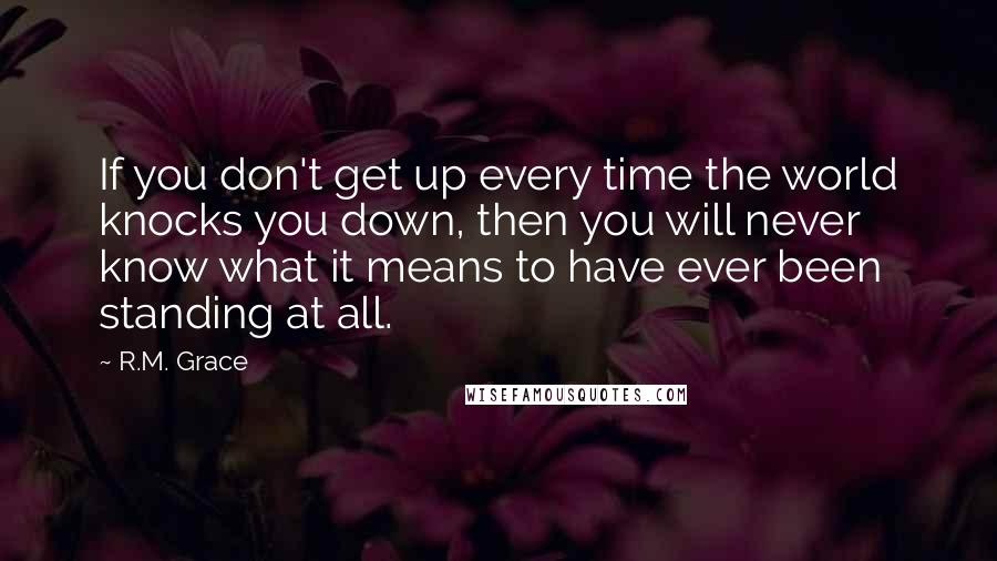 R.M. Grace Quotes: If you don't get up every time the world knocks you down, then you will never know what it means to have ever been standing at all.