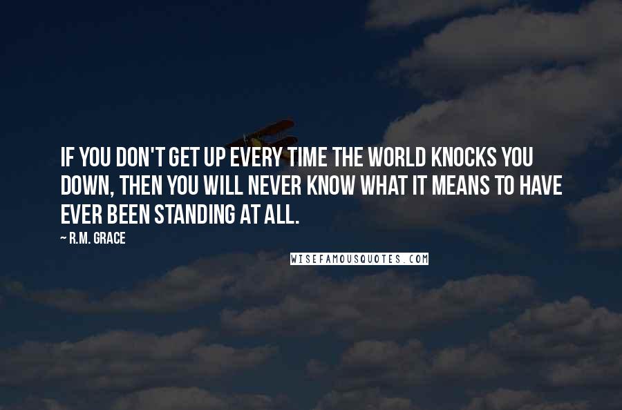 R.M. Grace Quotes: If you don't get up every time the world knocks you down, then you will never know what it means to have ever been standing at all.