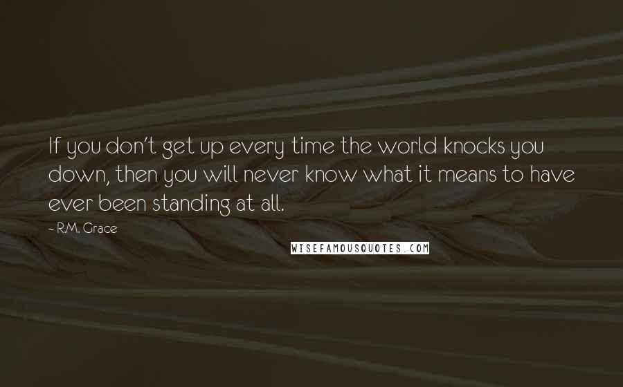 R.M. Grace Quotes: If you don't get up every time the world knocks you down, then you will never know what it means to have ever been standing at all.