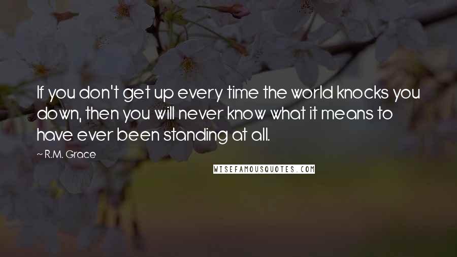 R.M. Grace Quotes: If you don't get up every time the world knocks you down, then you will never know what it means to have ever been standing at all.