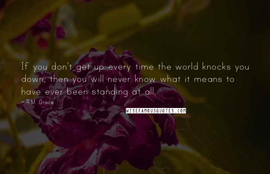 R.M. Grace Quotes: If you don't get up every time the world knocks you down, then you will never know what it means to have ever been standing at all.