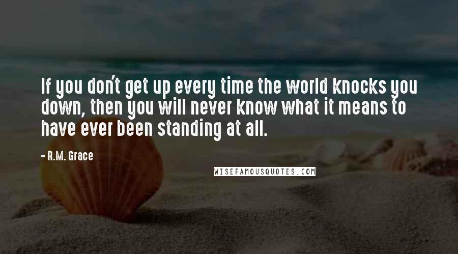 R.M. Grace Quotes: If you don't get up every time the world knocks you down, then you will never know what it means to have ever been standing at all.