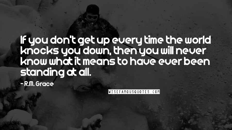 R.M. Grace Quotes: If you don't get up every time the world knocks you down, then you will never know what it means to have ever been standing at all.