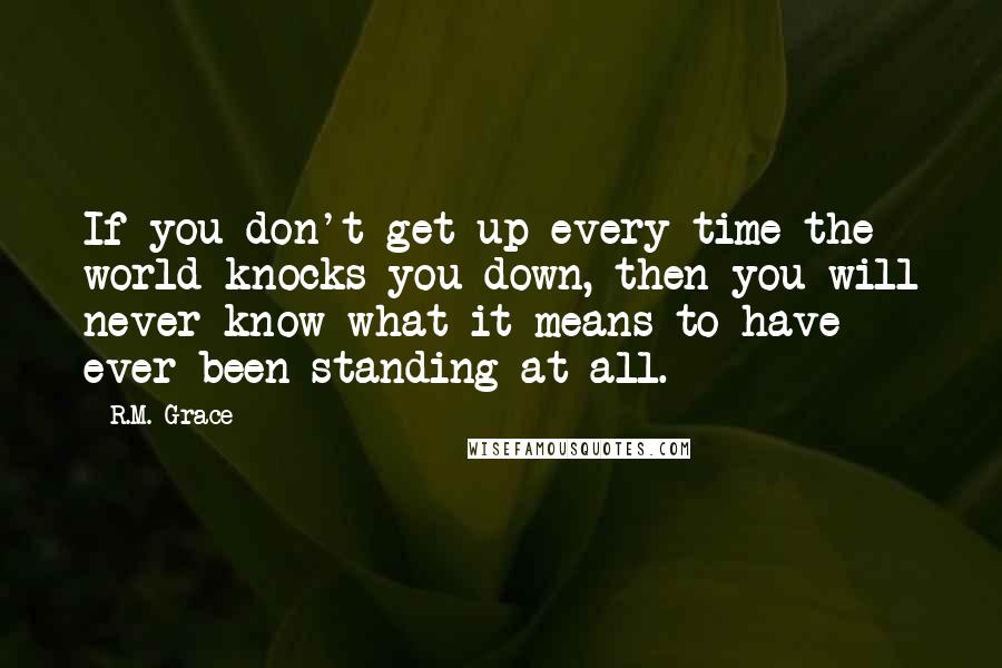 R.M. Grace Quotes: If you don't get up every time the world knocks you down, then you will never know what it means to have ever been standing at all.