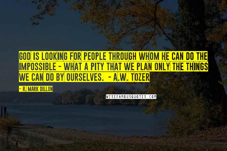 R. Mark Dillon Quotes: God is looking for people through whom He can do the impossible - what a pity that we plan only the things we can do by ourselves. - A.W. TOZER