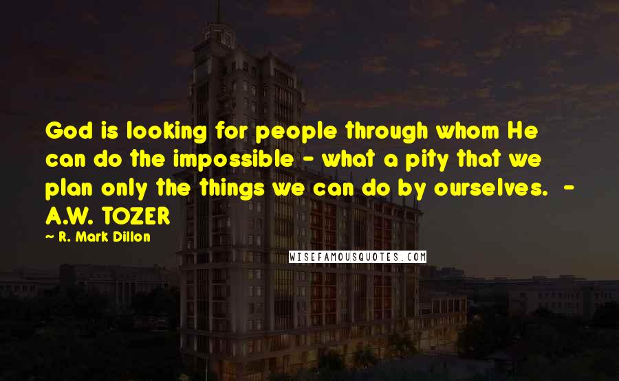 R. Mark Dillon Quotes: God is looking for people through whom He can do the impossible - what a pity that we plan only the things we can do by ourselves.  - A.W. TOZER