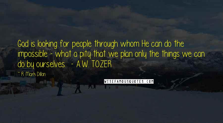 R. Mark Dillon Quotes: God is looking for people through whom He can do the impossible - what a pity that we plan only the things we can do by ourselves.  - A.W. TOZER