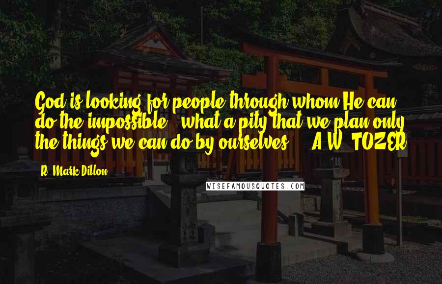 R. Mark Dillon Quotes: God is looking for people through whom He can do the impossible - what a pity that we plan only the things we can do by ourselves.  - A.W. TOZER