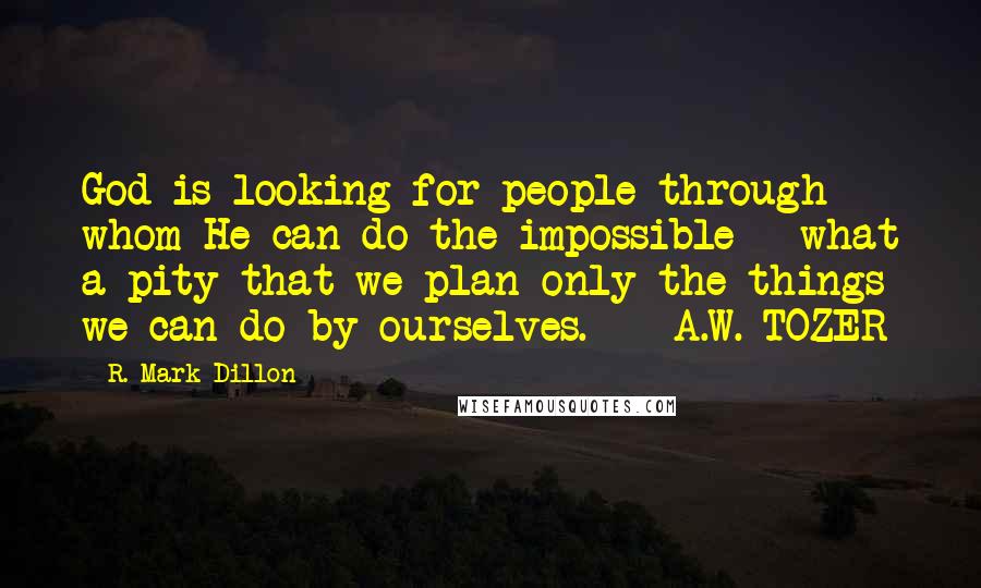 R. Mark Dillon Quotes: God is looking for people through whom He can do the impossible - what a pity that we plan only the things we can do by ourselves.  - A.W. TOZER