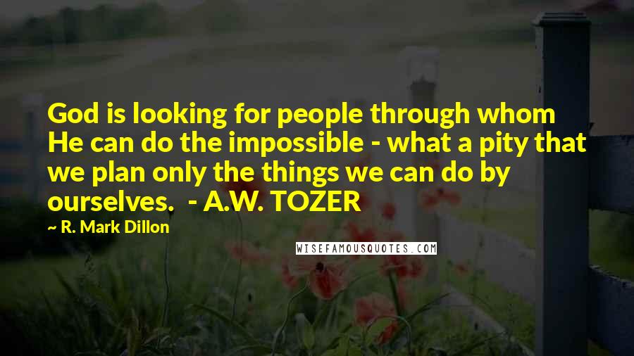 R. Mark Dillon Quotes: God is looking for people through whom He can do the impossible - what a pity that we plan only the things we can do by ourselves.  - A.W. TOZER