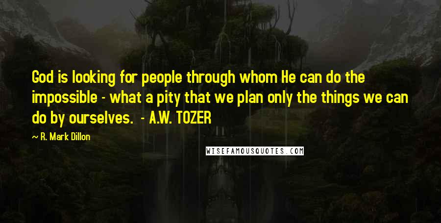 R. Mark Dillon Quotes: God is looking for people through whom He can do the impossible - what a pity that we plan only the things we can do by ourselves.  - A.W. TOZER