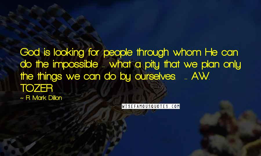 R. Mark Dillon Quotes: God is looking for people through whom He can do the impossible - what a pity that we plan only the things we can do by ourselves.  - A.W. TOZER