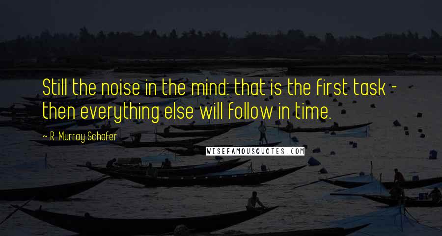 R. Murray Schafer Quotes: Still the noise in the mind: that is the first task - then everything else will follow in time.