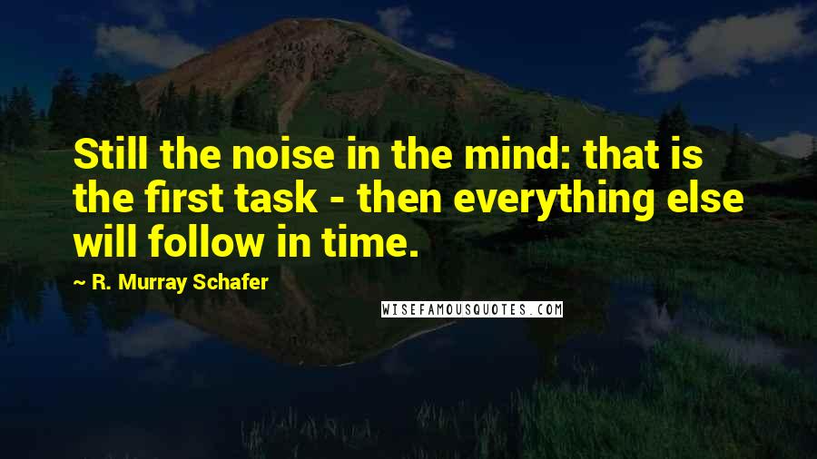 R. Murray Schafer Quotes: Still the noise in the mind: that is the first task - then everything else will follow in time.
